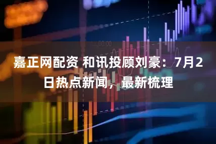嘉正网配资 和讯投顾刘豪：7月2日热点新闻，最新梳理