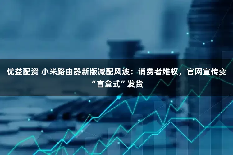 优益配资 小米路由器新版减配风波：消费者维权，官网宣传变“盲盒式”发货