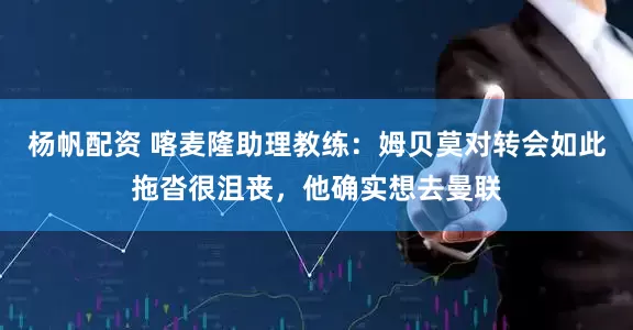 杨帆配资 喀麦隆助理教练：姆贝莫对转会如此拖沓很沮丧，他确实想去曼联