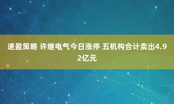 速盈策略 许继电气今日涨停 五机构合计卖出4.92亿元