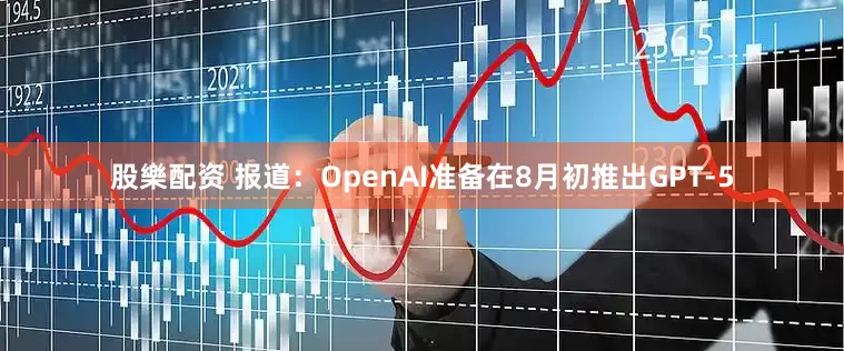 股樂配资 报道：OpenAI准备在8月初推出GPT-5