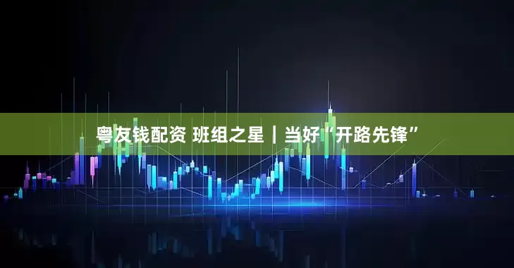 粤友钱配资 班组之星｜当好“开路先锋”