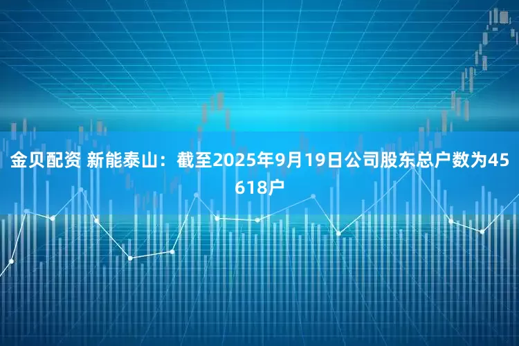金贝配资 新能泰山：截至2025年9月19日公司股东总户数为45618户