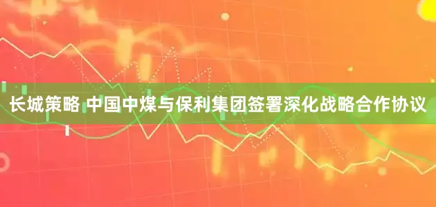 长城策略 中国中煤与保利集团签署深化战略合作协议