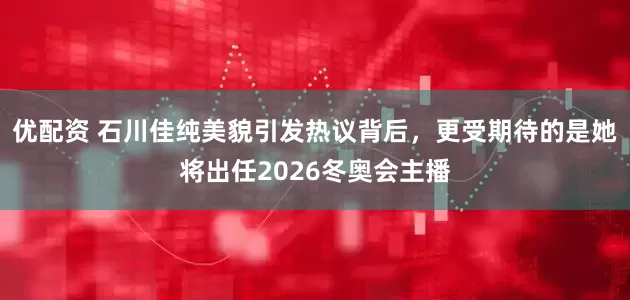 优配资 石川佳纯美貌引发热议背后，更受期待的是她将出任2026冬奥会主播