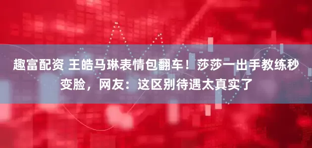 趣富配资 王皓马琳表情包翻车！莎莎一出手教练秒变脸，网友：这区别待遇太真实了