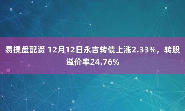 易操盘配资 12月12日永吉转债上涨2.33%，转股溢价率24.76%