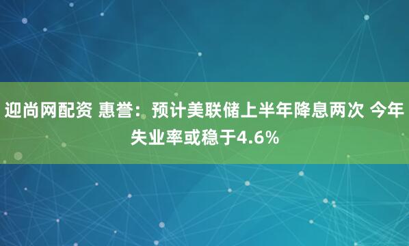 迎尚网配资 惠誉：预计美联储上半年降息两次 今年失业率或稳于4.6%