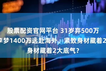 股票配资官网平台 31岁弃500万顶薪！李梦1400万远赴海外，紧致身材藏着2大底气？