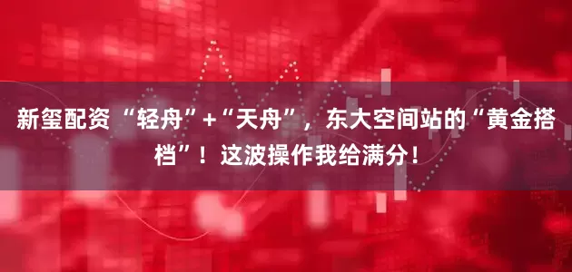 新玺配资 “轻舟”+“天舟”，东大空间站的“黄金搭档”！这波操作我给满分！