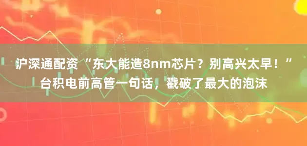 沪深通配资 “东大能造8nm芯片？别高兴太早！”台积电前高管一句话，戳破了最大的泡沫