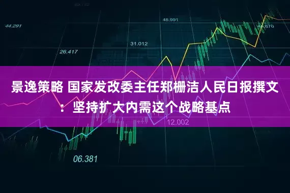 景逸策略 国家发改委主任郑栅洁人民日报撰文：坚持扩大内需这个战略基点