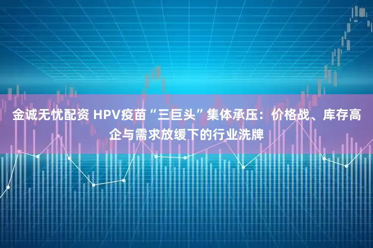 金诚无忧配资 HPV疫苗“三巨头”集体承压：价格战、库存高企与需求放缓下的行业洗牌