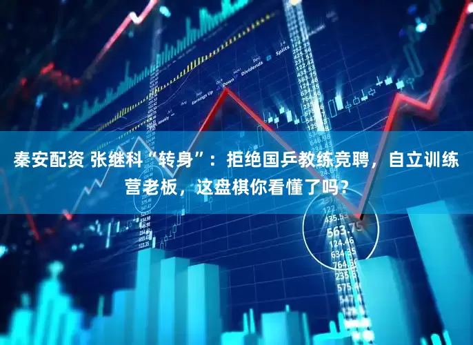 秦安配资 张继科“转身”：拒绝国乒教练竞聘，自立训练营老板，这盘棋你看懂了吗？