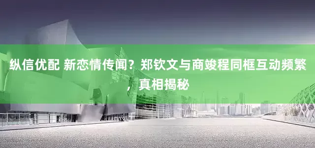 纵信优配 新恋情传闻？郑钦文与商竣程同框互动频繁，真相揭秘